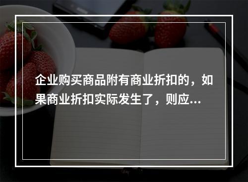 企业购买商品附有商业折扣的，如果商业折扣实际发生了，则应按扣