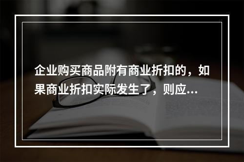 企业购买商品附有商业折扣的，如果商业折扣实际发生了，则应按扣