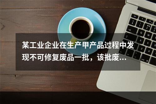 某工业企业在生产甲产品过程中发现不可修复废品一批，该批废品的