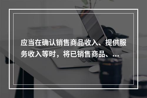 应当在确认销售商品收入、提供服务收入等时，将已销售商品、已提