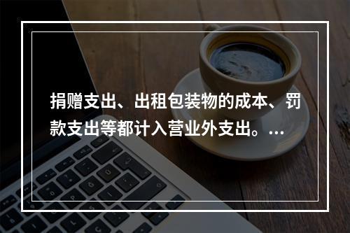 捐赠支出、出租包装物的成本、罚款支出等都计入营业外支出。（　