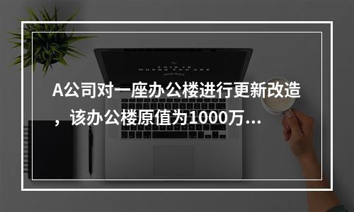 A公司对一座办公楼进行更新改造，该办公楼原值为1000万元，