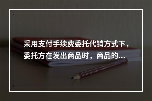 采用支付手续费委托代销方式下，委托方在发出商品时，商品的控制