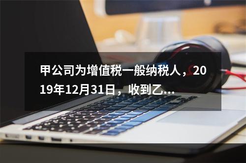 甲公司为增值税一般纳税人，2019年12月31日，收到乙公司