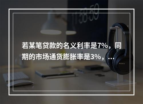 若某笔贷款的名义利率是7%，同期的市场通货膨胀率是3%，则该