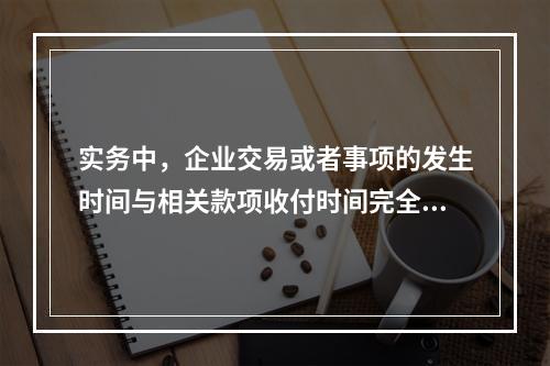 实务中，企业交易或者事项的发生时间与相关款项收付时间完全一致