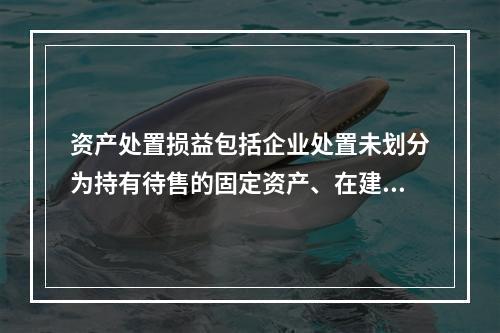 资产处置损益包括企业处置未划分为持有待售的固定资产、在建工程