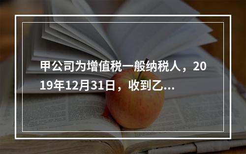 甲公司为增值税一般纳税人，2019年12月31日，收到乙公司