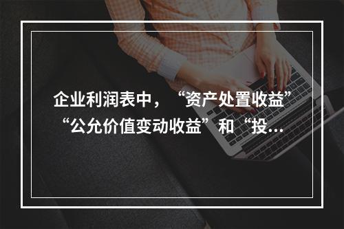 企业利润表中，“资产处置收益”“公允价值变动收益”和“投资收