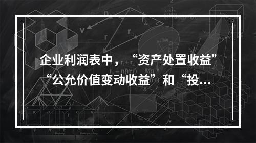 企业利润表中，“资产处置收益”“公允价值变动收益”和“投资收