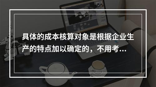 具体的成本核算对象是根据企业生产的特点加以确定的，不用考虑成