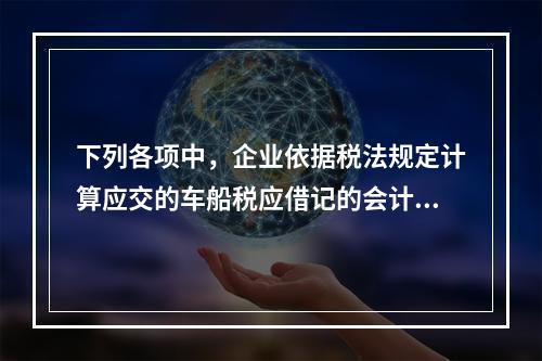 下列各项中，企业依据税法规定计算应交的车船税应借记的会计科目