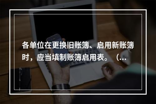 各单位在更换旧账簿、启用新账簿时，应当填制账簿启用表。（ ）