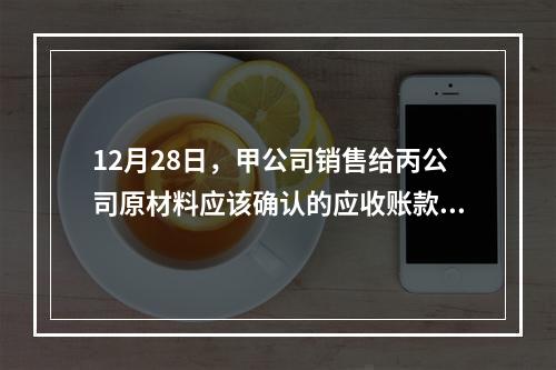 12月28日，甲公司销售给丙公司原材料应该确认的应收账款为（