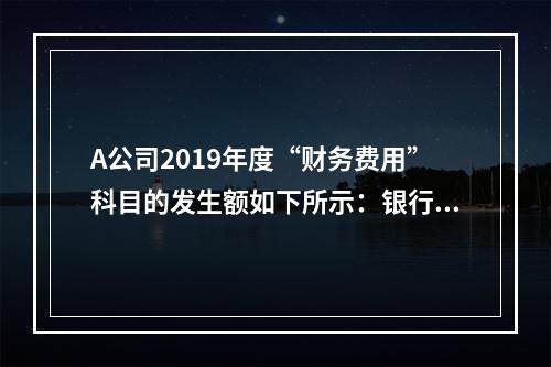 A公司2019年度“财务费用”科目的发生额如下所示：银行长期