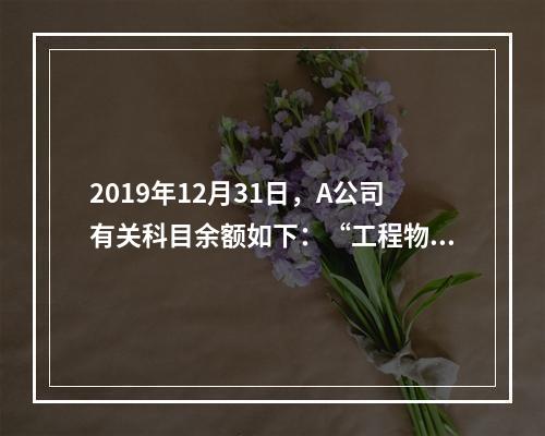 2019年12月31日，A公司有关科目余额如下：“工程物资”