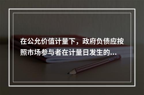 在公允价值计量下，政府负债应按照市场参与者在计量日发生的有序