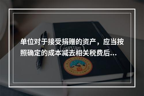 单位对于接受捐赠的资产，应当按照确定的成本减去相关税费后的净