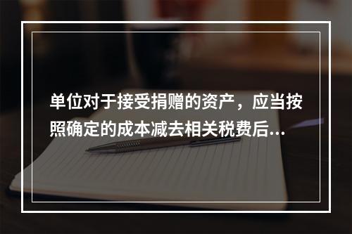 单位对于接受捐赠的资产，应当按照确定的成本减去相关税费后的净