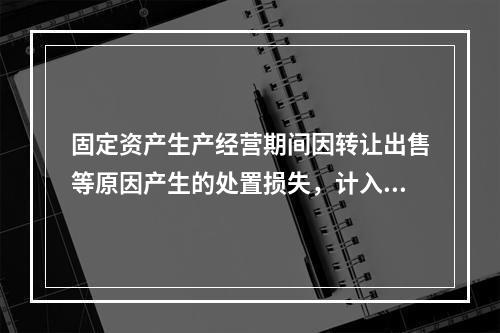 固定资产生产经营期间因转让出售等原因产生的处置损失，计入营业