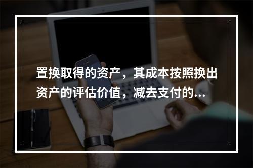 置换取得的资产，其成本按照换出资产的评估价值，减去支付的补价