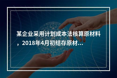 某企业采用计划成本法核算原材料，2018年4月初结存原材料计