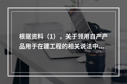 根据资料（1），关于领用自产产品用于在建工程的相关说法中，正