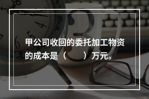 甲公司收回的委托加工物资的成本是（　　）万元。