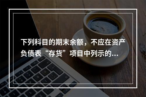 下列科目的期末余额，不应在资产负债表“存货”项目中列示的是（