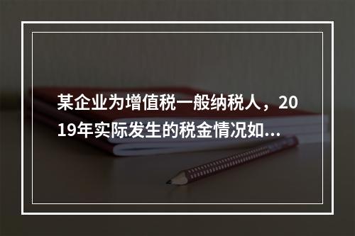 某企业为增值税一般纳税人，2019年实际发生的税金情况如下：