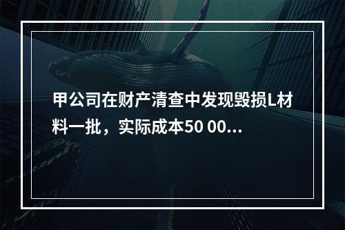 甲公司在财产清查中发现毁损L材料一批，实际成本50 000元