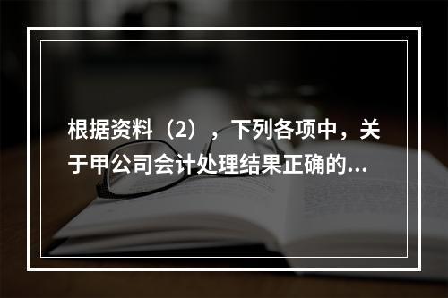 根据资料（2），下列各项中，关于甲公司会计处理结果正确的是（