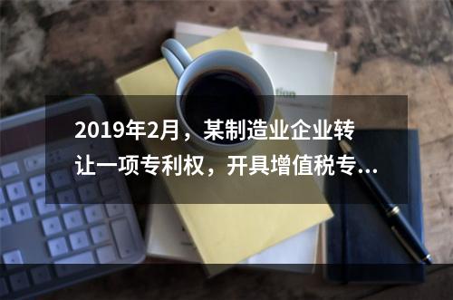 2019年2月，某制造业企业转让一项专利权，开具增值税专用发