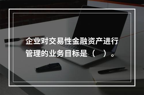 企业对交易性金融资产进行管理的业务目标是（　）。