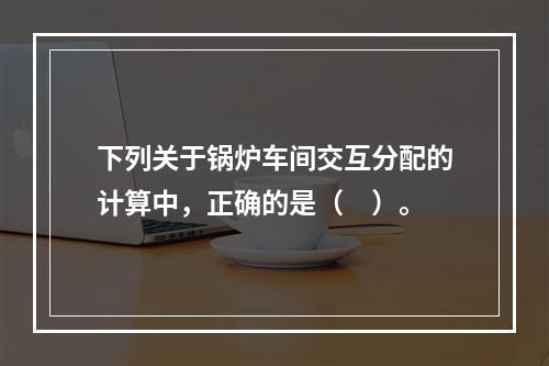 下列关于锅炉车间交互分配的计算中，正确的是（　）。