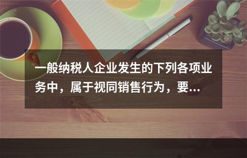 一般纳税人企业发生的下列各项业务中，属于视同销售行为，要计算