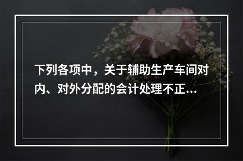 下列各项中，关于辅助生产车间对内、对外分配的会计处理不正确的