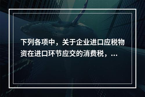 下列各项中，关于企业进口应税物资在进口环节应交的消费税，可能