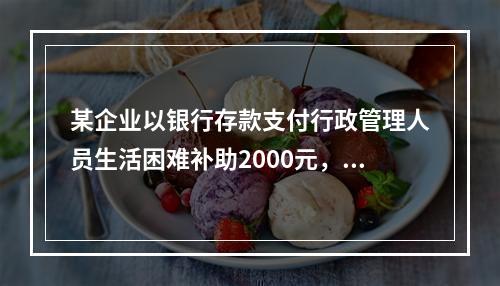 某企业以银行存款支付行政管理人员生活困难补助2000元，下列