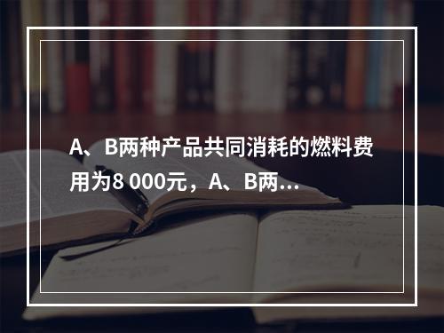 A、B两种产品共同消耗的燃料费用为8 000元，A、B两种产