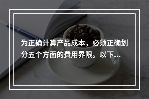 为正确计算产品成本，必须正确划分五个方面的费用界限。以下各项