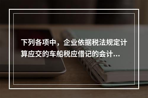 下列各项中，企业依据税法规定计算应交的车船税应借记的会计科目