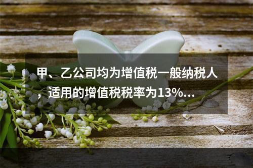 甲、乙公司均为增值税一般纳税人，适用的增值税税率为13%，甲