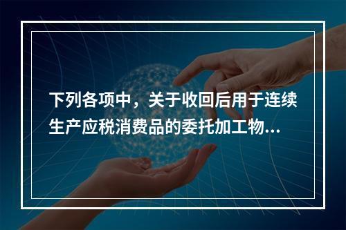 下列各项中，关于收回后用于连续生产应税消费品的委托加工物资