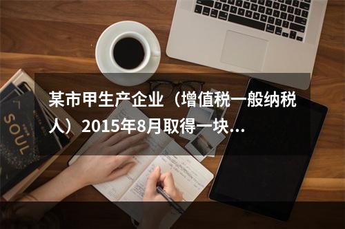 某市甲生产企业（增值税一般纳税人）2015年8月取得一块土地