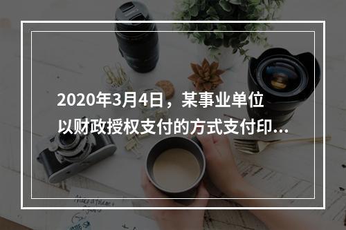 2020年3月4日，某事业单位以财政授权支付的方式支付印刷费