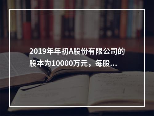 2019年年初A股份有限公司的股本为10000万元，每股面值