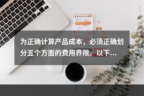 为正确计算产品成本，必须正确划分五个方面的费用界限。以下各项