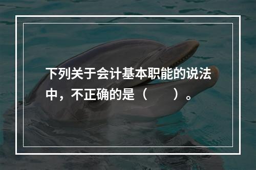 下列关于会计基本职能的说法中，不正确的是（　　）。