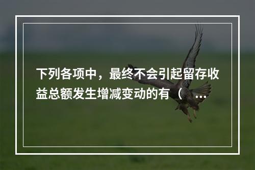 下列各项中，最终不会引起留存收益总额发生增减变动的有（　）。